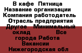 В кафе "Пятница › Название организации ­ Компания-работодатель › Отрасль предприятия ­ Другое › Минимальный оклад ­ 25 000 - Все города Работа » Вакансии   . Нижегородская обл.